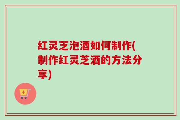 红灵芝泡酒如何制作(制作红灵芝酒的方法分享)-第1张图片-卓越灵芝孢子粉