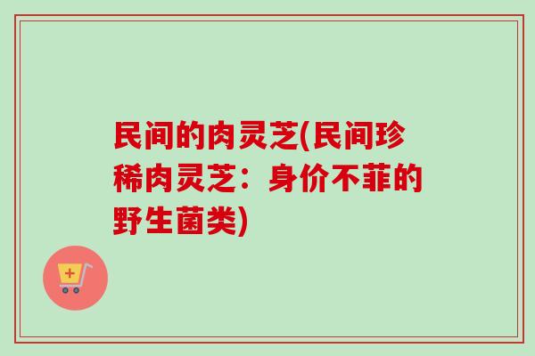 民间的肉灵芝(民间珍稀肉灵芝：身价不菲的野生菌类)-第1张图片-卓越灵芝孢子粉