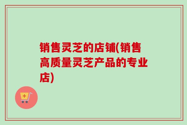 销售灵芝的店铺(销售高质量灵芝产品的专业店)-第1张图片-卓越灵芝孢子粉