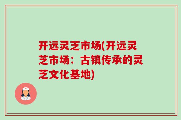 开远灵芝市场(开远灵芝市场：古镇传承的灵芝文化基地)-第1张图片-卓越灵芝孢子粉