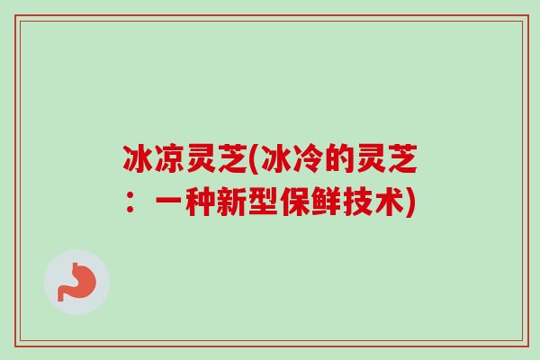 冰凉灵芝(冰冷的灵芝:一种新型保鲜技术)-第1张图片-卓越灵芝孢子粉 冰凉灵芝(冰冷的灵芝:一种新型保鲜技术)-第1张图片-卓越灵芝孢子粉