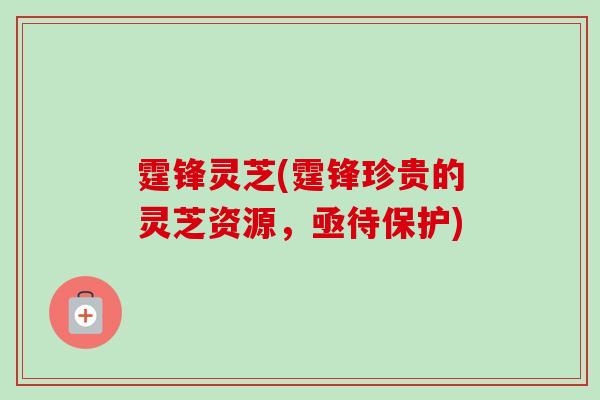 霆锋灵芝(霆锋珍贵的灵芝资源，亟待保护)-第1张图片-卓越灵芝孢子粉