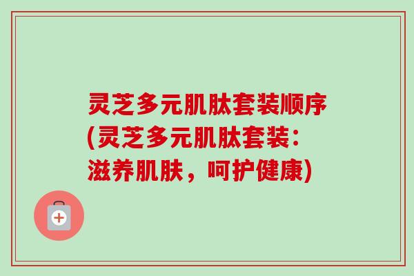 灵芝多元肌肽套装顺序(灵芝多元肌肽套装：滋养肌肤，呵护健康)-第1张图片-卓越灵芝孢子粉