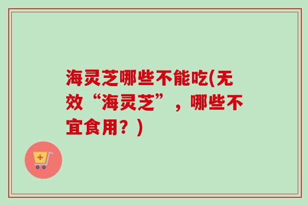 海灵芝哪些不能吃(无效“海灵芝”,哪些不宜食用?)-第1张图片-卓越灵芝孢子粉 海灵芝哪些不能吃(无效“海灵芝”,哪些不宜食用?)-第1张图片-卓越灵芝孢子粉