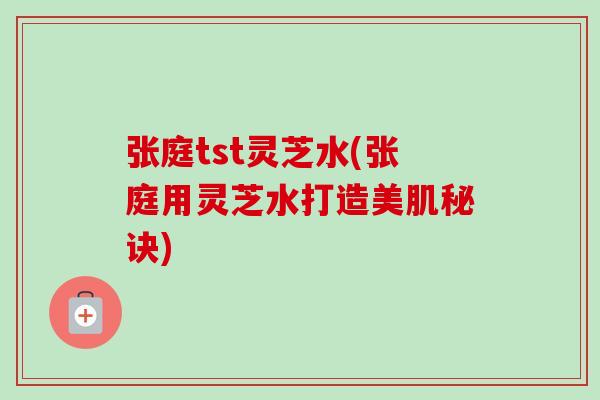 张庭tst灵芝水(张庭用灵芝水打造美肌秘诀)-第1张图片-卓越灵芝孢子粉