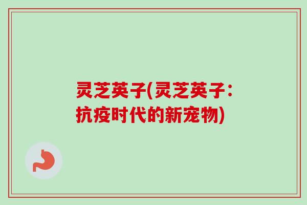 灵芝英子(灵芝英子：抗疫时代的新宠物)-第1张图片-卓越灵芝孢子粉