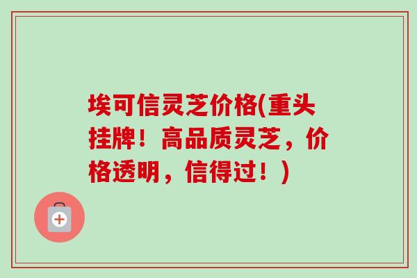 埃可信灵芝价格(重头挂牌!高品质灵芝,价格透明,信得过!)-第1张图片-卓越灵芝孢子粉 埃可信灵芝价格(重头挂牌!高品质灵芝,价格透明,信得过!)-第1张图片-卓越灵芝孢子粉