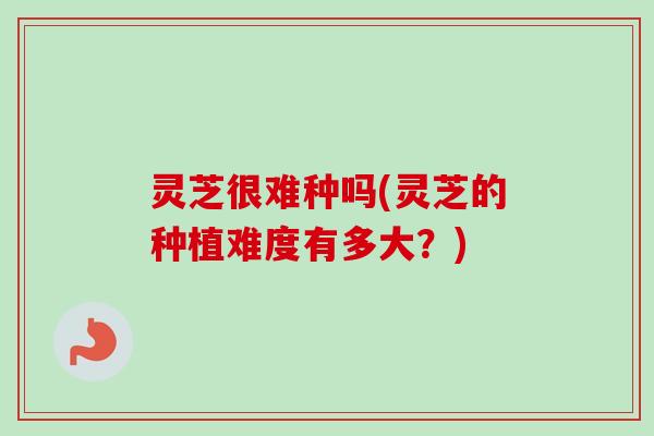 灵芝很难种吗(灵芝的种植难度有多大?)-第1张图片-卓越灵芝孢子粉 灵芝很难种吗(灵芝的种植难度有多大?)-第1张图片-卓越灵芝孢子粉