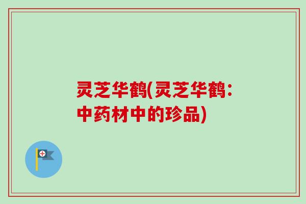 灵芝华鹤(灵芝华鹤：中药材中的珍品)-第1张图片-卓越灵芝孢子粉