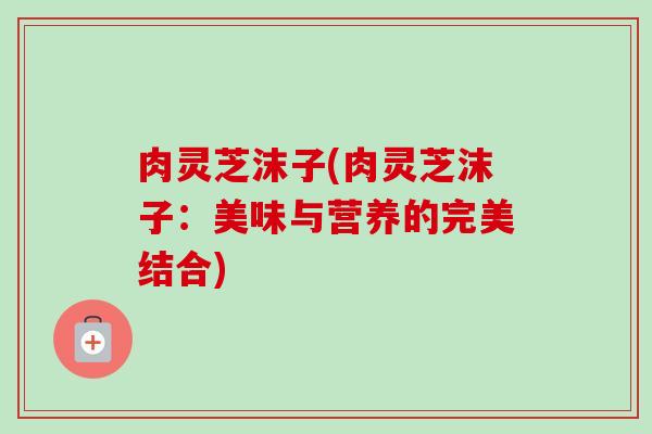 肉灵芝沫子(肉灵芝沫子:美味与营养的完美结合)-第1张图片-卓越灵芝孢子粉 肉灵芝沫子(肉灵芝沫子:美味与营养的完美结合)-第1张图片-卓越灵芝孢子粉