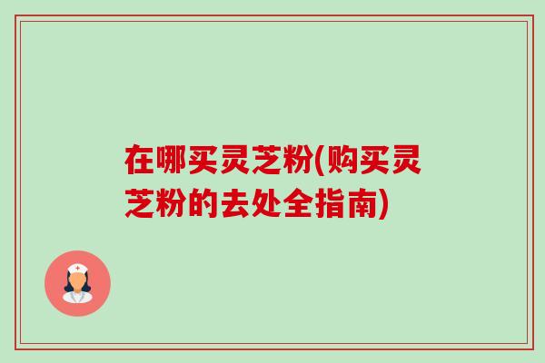 在哪买灵芝粉(购买灵芝粉的去处全指南)-第1张图片-卓越灵芝孢子粉 在哪买灵芝粉(购买灵芝粉的去处全指南)-第1张图片-卓越灵芝孢子粉
