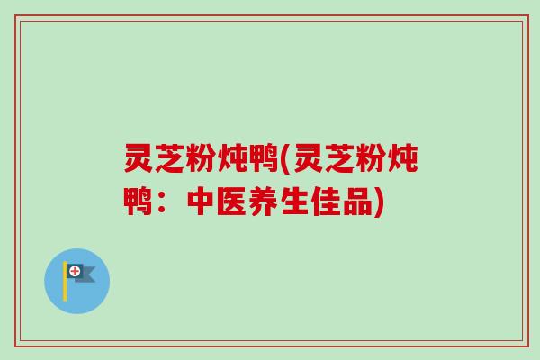 灵芝粉炖鸭(灵芝粉炖鸭:中医养生佳品)-第1张图片-卓越灵芝孢子粉 灵芝粉炖鸭(灵芝粉炖鸭:中医养生佳品)-第1张图片-卓越灵芝孢子粉