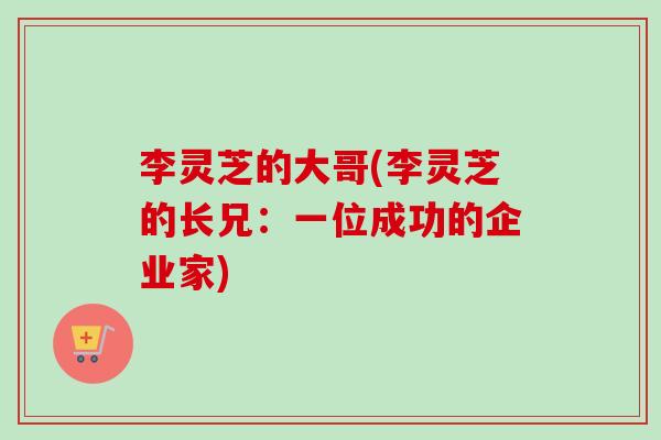 李灵芝的大哥(李灵芝的长兄:一位成功的企业家)-第1张图片-卓越灵芝孢子粉 李灵芝的大哥(李灵芝的长兄:一位成功的企业家)-第1张图片-卓越灵芝孢子粉