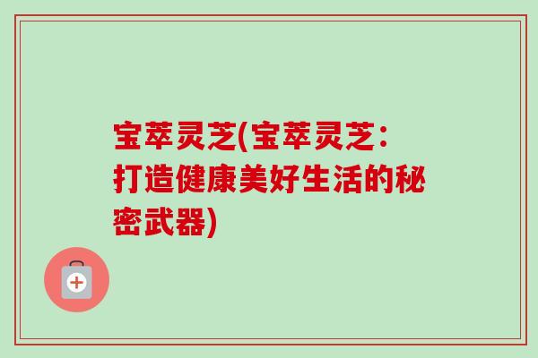 宝萃灵芝(宝萃灵芝:打造健康美好生活的秘密武器)-第1张图片-卓越灵芝孢子粉 宝萃灵芝(宝萃灵芝:打造健康美好生活的秘密武器)-第1张图片-卓越灵芝孢子粉