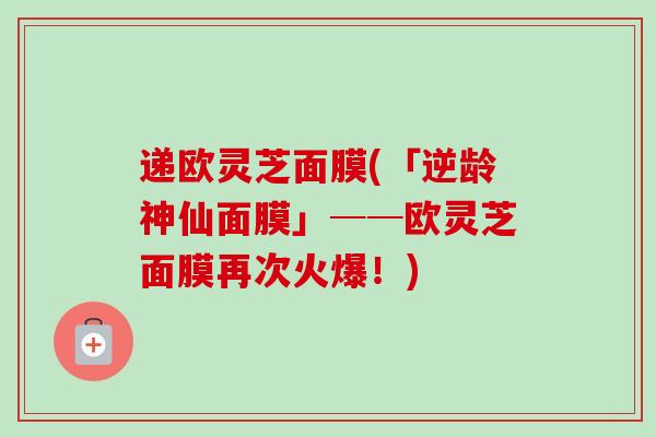 递欧灵芝面膜(「逆龄神仙面膜」──欧灵芝面膜再次火爆!)-第1张图片-卓越灵芝孢子粉 递欧灵芝面膜(「逆龄神仙面膜」──欧灵芝面膜再次火爆!)-第1张图片-卓越灵芝孢子粉