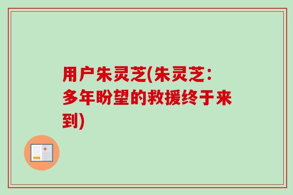 用户朱灵芝(朱灵芝:多年盼望的救援终于来到)-第1张图片-卓越灵芝孢子粉 用户朱灵芝(朱灵芝:多年盼望的救援终于来到)-第1张图片-卓越灵芝孢子粉