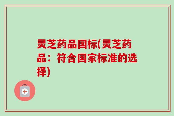 灵芝药品国标(灵芝药品：符合国家标准的选择)-第1张图片-卓越灵芝孢子粉