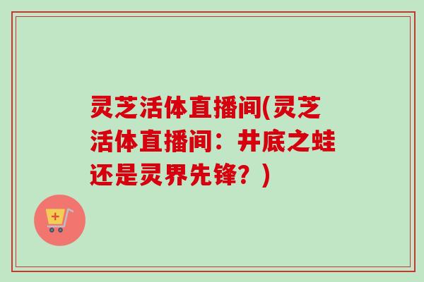 灵芝活体直播间(灵芝活体直播间：井底之蛙还是灵界先锋？)-第1张图片-卓越灵芝孢子粉