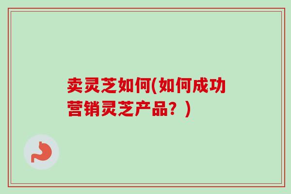 卖灵芝如何(如何成功营销灵芝产品?)-第1张图片-卓越灵芝孢子粉 卖灵芝如何(如何成功营销灵芝产品?)-第1张图片-卓越灵芝孢子粉