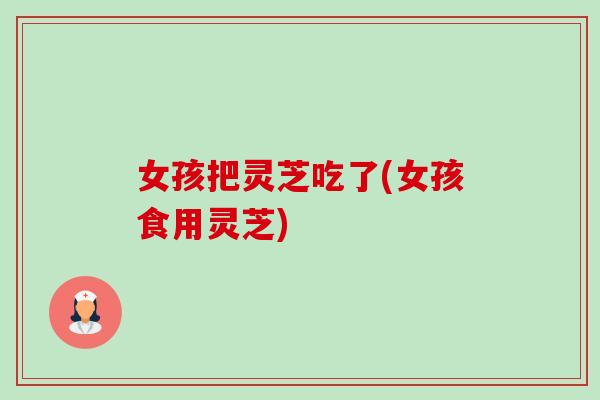 女孩把灵芝吃了(女孩食用灵芝)-第1张图片-卓越灵芝孢子粉
