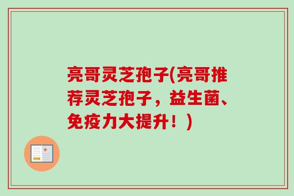 亮哥灵芝孢子(亮哥推荐灵芝孢子，益生菌、免疫力大提升！)-第1张图片-卓越灵芝孢子粉