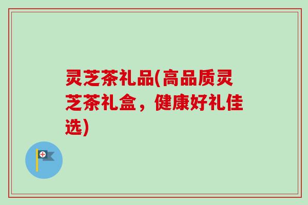 灵芝茶礼品(高品质灵芝茶礼盒，健康好礼佳选)-第1张图片-卓越灵芝孢子粉