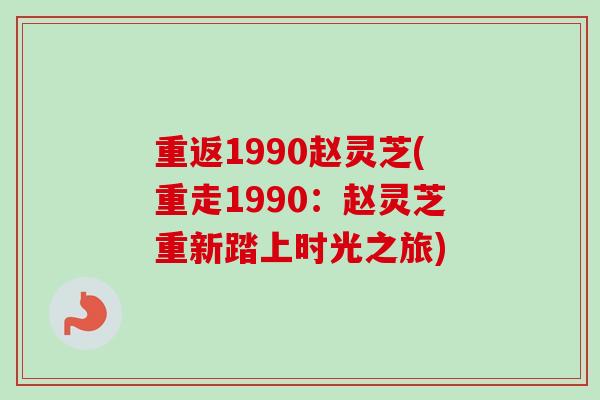 重返1990赵灵芝(重走1990：赵灵芝重新踏上时光之旅)-第1张图片-卓越灵芝孢子粉