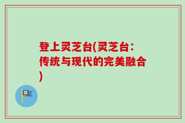 登上灵芝台(灵芝台:传统与现代的完美融合)-第1张图片-卓越灵芝孢子粉 登上灵芝台(灵芝台:传统与现代的完美融合)-第1张图片-卓越灵芝孢子粉