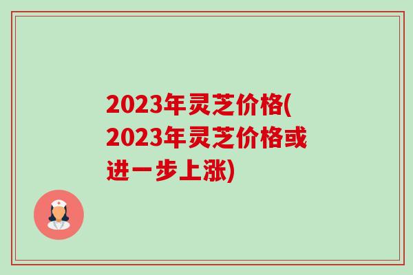 2023年灵芝价格(2023年灵芝价格或进一步上涨)-第1张图片-卓越灵芝孢子粉