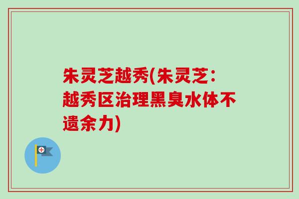 朱灵芝越秀(朱灵芝：越秀区治理黑臭水体不遗余力)-第1张图片-卓越灵芝孢子粉