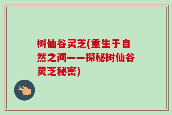 树仙谷灵芝(重生于自然之间——探秘树仙谷灵芝秘密)-第1张图片-卓越灵芝孢子粉