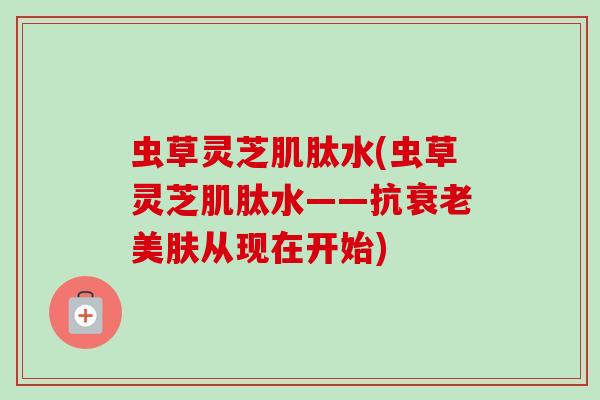 虫草灵芝肌肽水(虫草灵芝肌肽水——抗衰老美肤从现在开始)-第1张图片-卓越灵芝孢子粉