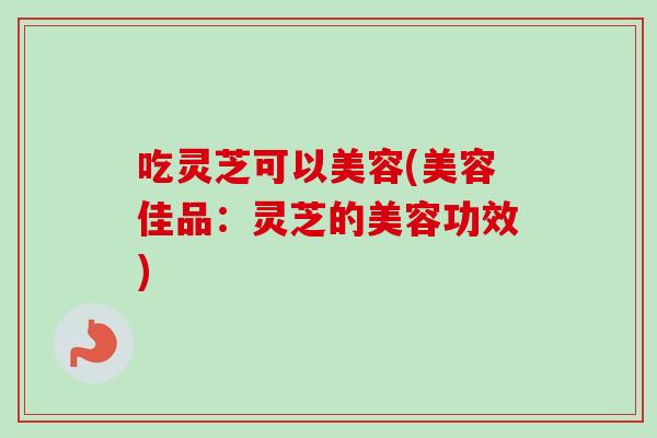 吃灵芝可以美容(美容佳品：灵芝的美容功效)-第1张图片-卓越灵芝孢子粉