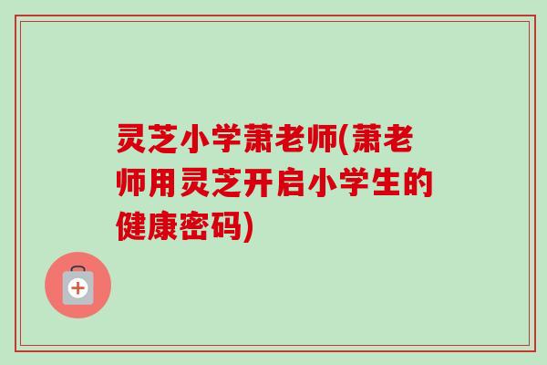 灵芝小学萧老师(萧老师用灵芝开启小学生的健康密码)-第1张图片-卓越灵芝孢子粉 灵芝小学萧老师(萧老师用灵芝开启小学生的健康密码)-第1张图片-卓越灵芝孢子粉