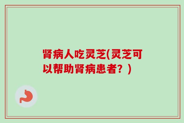 肾病人吃灵芝(灵芝可以帮助肾病患者？)-第1张图片-卓越灵芝孢子粉