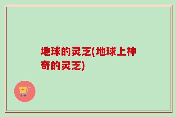 地球的灵芝(地球上神奇的灵芝)-第1张图片-卓越灵芝孢子粉 地球的灵芝(地球上神奇的灵芝)-第1张图片-卓越灵芝孢子粉