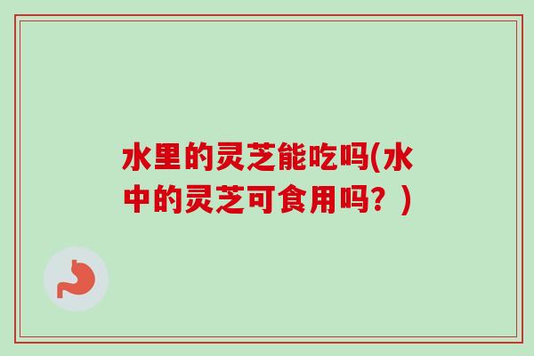 水里的灵芝能吃吗(水中的灵芝可食用吗?)-第1张图片-卓越灵芝孢子粉 水里的灵芝能吃吗(水中的灵芝可食用吗?)-第1张图片-卓越灵芝孢子粉