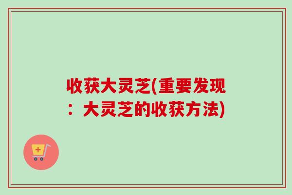 收获大灵芝(重要发现:大灵芝的收获方法)-第1张图片-卓越灵芝孢子粉 收获大灵芝(重要发现:大灵芝的收获方法)-第1张图片-卓越灵芝孢子粉