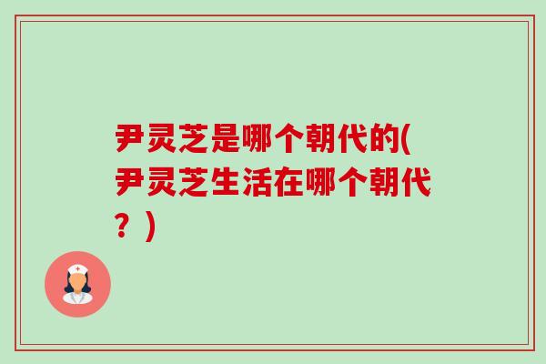 尹灵芝是哪个朝代的(尹灵芝生活在哪个朝代？)-第1张图片-卓越灵芝孢子粉