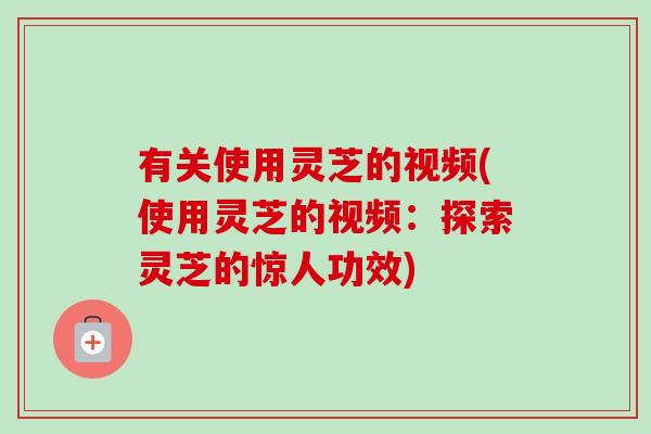 有关使用灵芝的视频(使用灵芝的视频：探索灵芝的惊人功效)-第1张图片-卓越灵芝孢子粉