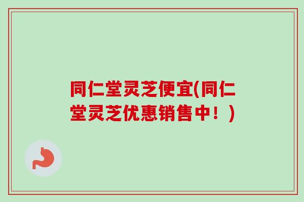 同仁堂灵芝便宜(同仁堂灵芝优惠销售中！)-第1张图片-卓越灵芝孢子粉