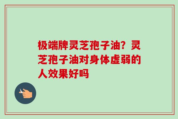 极端牌灵芝孢子油？灵芝孢子油对身体虚弱的人效果好吗-第1张图片-卓越灵芝孢子粉