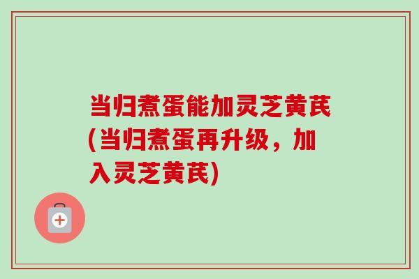 当归煮蛋能加灵芝黄芪(当归煮蛋再升级，加入灵芝黄芪)-第1张图片-卓越灵芝孢子粉