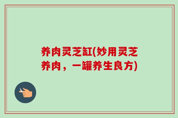 养肉灵芝缸(妙用灵芝养肉，一罐养生良方)-第1张图片-卓越灵芝孢子粉