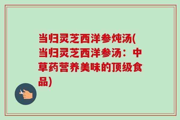 当归灵芝西洋参炖汤(当归灵芝西洋参汤:中草药营养美味的顶级食品)-第1张图片-卓越灵芝孢子粉 当归灵芝西洋参炖汤(当归灵芝西洋参汤:中草药营养美味的顶级食品)-第1张图片-卓越灵芝孢子粉