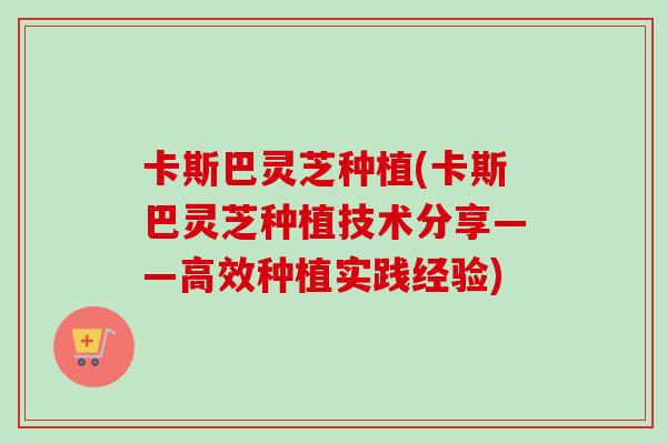 卡斯巴灵芝种植(卡斯巴灵芝种植技术分享——高效种植实践经验)-第1张图片-卓越灵芝孢子粉