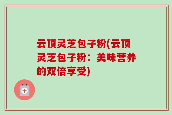 云顶灵芝包子粉(云顶灵芝包子粉:美味营养的双倍享受)-第1张图片-卓越灵芝孢子粉 云顶灵芝包子粉(云顶灵芝包子粉:美味营养的双倍享受)-第1张图片-卓越灵芝孢子粉