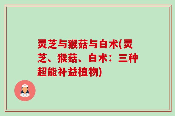灵芝与猴菇与白术(灵芝、猴菇、白术：三种超能补益植物)-第1张图片-卓越灵芝孢子粉