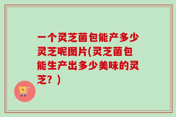 一个灵芝菌包能产多少灵芝呢图片(灵芝菌包能生产出多少美味的灵芝？)-第1张图片-卓越灵芝孢子粉