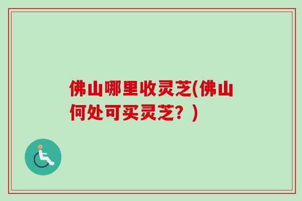 佛山哪里收灵芝(佛山何处可买灵芝?)-第1张图片-卓越灵芝孢子粉 佛山哪里收灵芝(佛山何处可买灵芝?)-第1张图片-卓越灵芝孢子粉